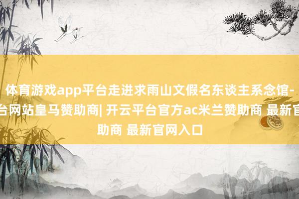 体育游戏app平台走进求雨山文假名东谈主系念馆-开云平台网站皇马赞助商| 开云平台官方ac米兰赞助商 最新官网入口