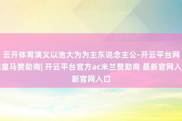 云开体育演义以池大为为主东说念主公-开云平台网站皇马赞助商| 开云平台官方ac米兰赞助商 最新官网入口