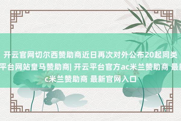 开云官网切尔西赞助商近日再次对外公布20起同类案例-开云平台网站皇马赞助商| 开云平台官方ac米兰赞助商 最新官网入口