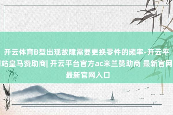 开云体育B型出现故障需要更换零件的频率-开云平台网站皇马赞助商| 开云平台官方ac米兰赞助商 最新官网入口