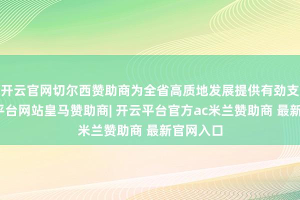 开云官网切尔西赞助商为全省高质地发展提供有劲支撑-开云平台网站皇马赞助商| 开云平台官方ac米兰赞助商 最新官网入口