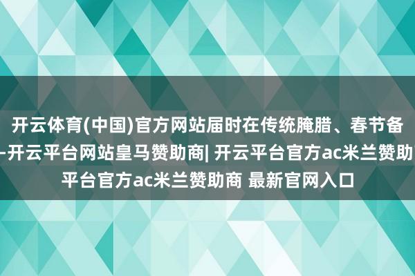 开云体育(中国)官方网站届时在传统腌腊、春节备货等需求拉动下-开云平台网站皇马赞助商| 开云平台官方ac米兰赞助商 最新官网入口