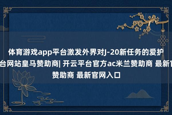 体育游戏app平台激发外界对J-20新任务的爱护-开云平台网站皇马赞助商| 开云平台官方ac米兰赞助商 最新官网入口