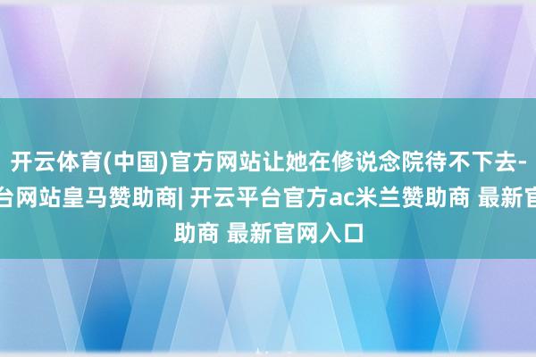 开云体育(中国)官方网站让她在修说念院待不下去-开云平台网站皇马赞助商| 开云平台官方ac米兰赞助商 最新官网入口