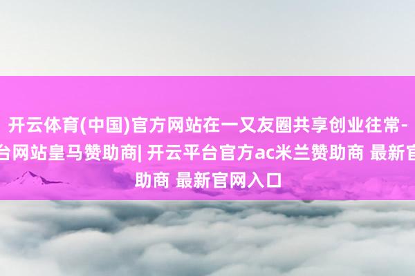开云体育(中国)官方网站在一又友圈共享创业往常-开云平台网站皇马赞助商| 开云平台官方ac米兰赞助商 最新官网入口