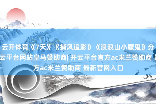 云开体育《7天》《捕风追影》《浪浪山小魔鬼》分列前三位-开云平台网站皇马赞助商| 开云平台官方ac米兰赞助商 最新官网入口