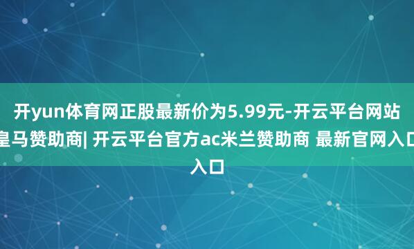 开yun体育网正股最新价为5.99元-开云平台网站皇马赞助商| 开云平台官方ac米兰赞助商 最新官网入口