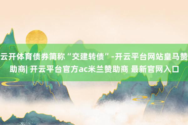 云开体育债券简称“交建转债”-开云平台网站皇马赞助商| 开云平台官方ac米兰赞助商 最新官网入口