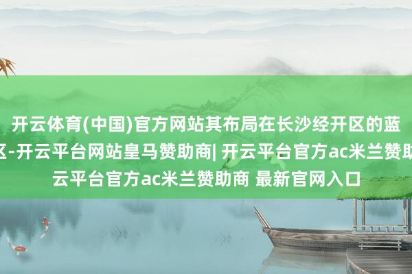 开云体育(中国)官方网站其布局在长沙经开区的蓝念念科技黄花坛区-开云平台网站皇马赞助商| 开云平台官方ac米兰赞助商 最新官网入口