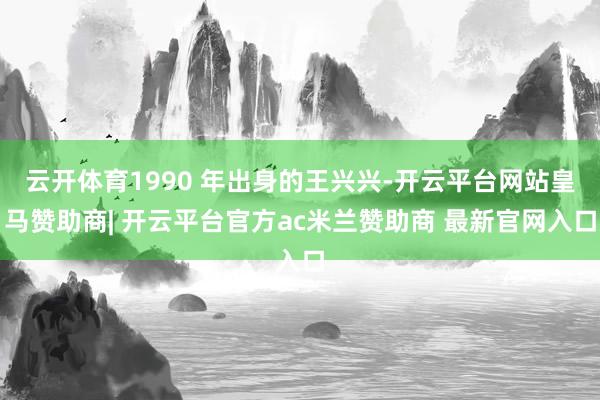 云开体育1990 年出身的王兴兴-开云平台网站皇马赞助商| 开云平台官方ac米兰赞助商 最新官网入口