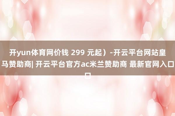 开yun体育网价钱 299 元起）-开云平台网站皇马赞助商| 开云平台官方ac米兰赞助商 最新官网入口