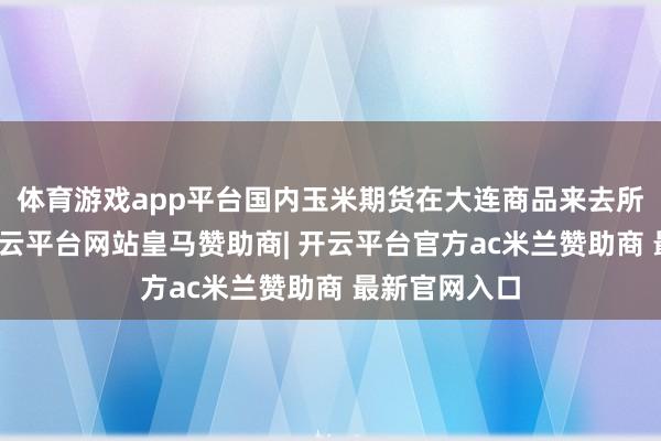 体育游戏app平台国内玉米期货在大连商品来去所上市来去-开云平台网站皇马赞助商| 开云平台官方ac米兰赞助商 最新官网入口