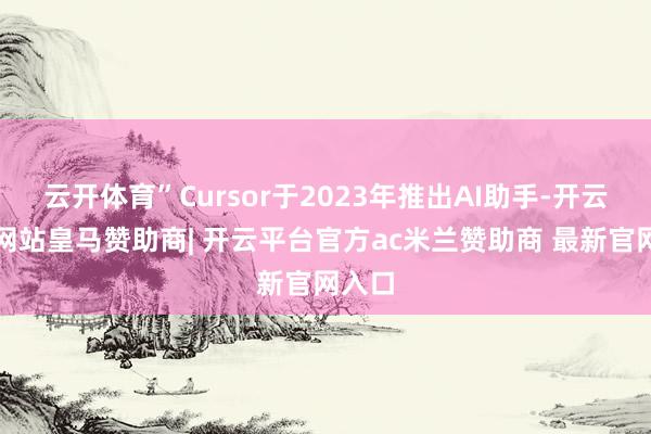 云开体育”Cursor于2023年推出AI助手-开云平台网站皇马赞助商| 开云平台官方ac米兰赞助商 最新官网入口