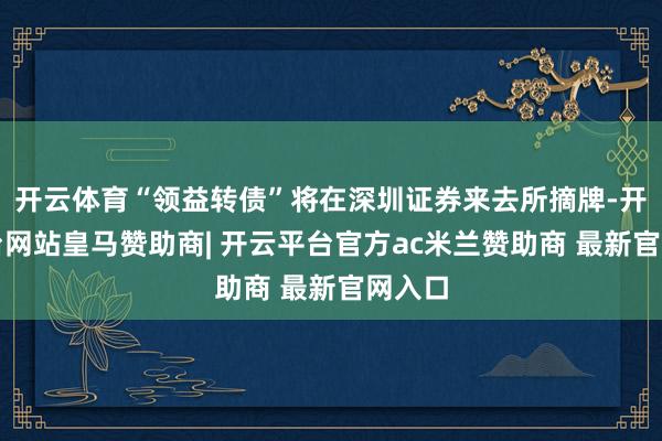 开云体育“领益转债”将在深圳证券来去所摘牌-开云平台网站皇马赞助商| 开云平台官方ac米兰赞助商 最新官网入口