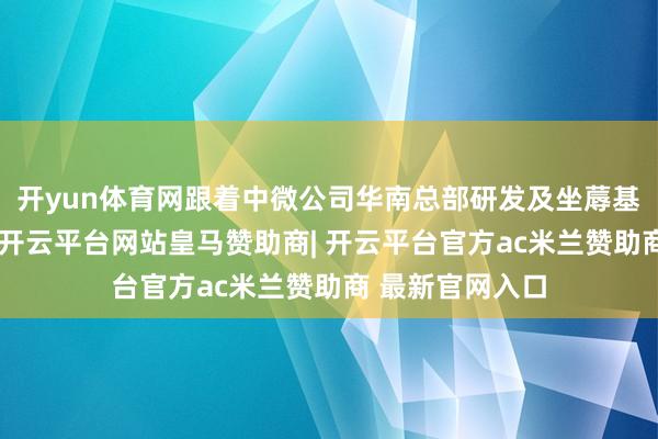 开yun体育网跟着中微公司华南总部研发及坐蓐基地的建造脱手-开云平台网站皇马赞助商| 开云平台官方ac米兰赞助商 最新官网入口