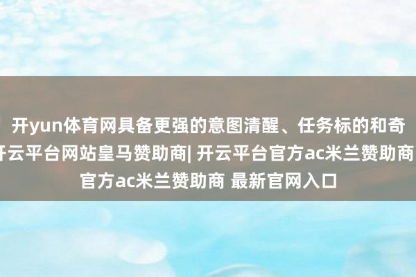 开yun体育网具备更强的意图清醒、任务标的和奇迹分发智商-开云平台网站皇马赞助商| 开云平台官方ac米兰赞助商 最新官网入口