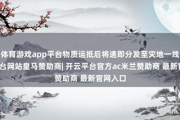 体育游戏app平台物质运抵后将速即分发至灾地一线-开云平台网站皇马赞助商| 开云平台官方ac米兰赞助商 最新官网入口