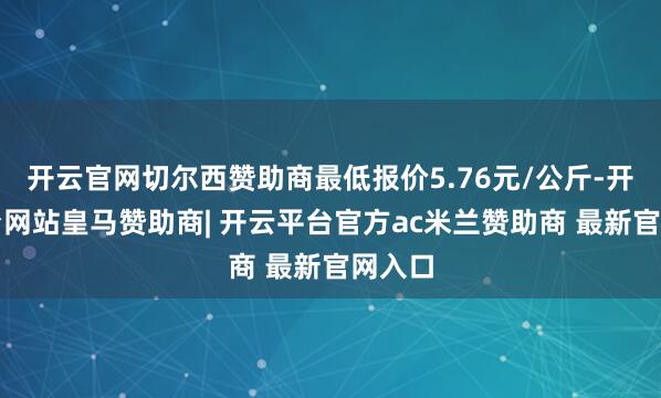开云官网切尔西赞助商最低报价5.76元/公斤-开云平台网站皇马赞助商| 开云平台官方ac米兰赞助商 最新官网入口