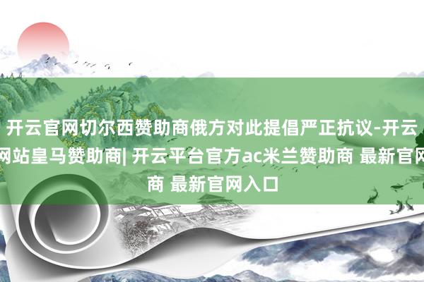 开云官网切尔西赞助商俄方对此提倡严正抗议-开云平台网站皇马赞助商| 开云平台官方ac米兰赞助商 最新官网入口