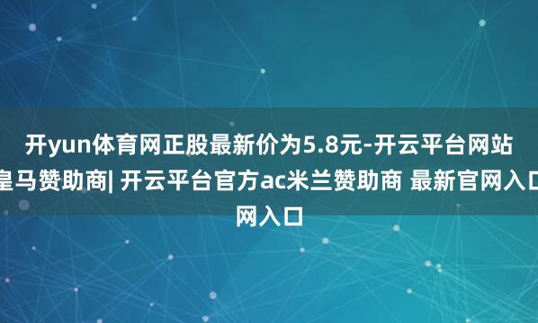 开yun体育网正股最新价为5.8元-开云平台网站皇马赞助商| 开云平台官方ac米兰赞助商 最新官网入口