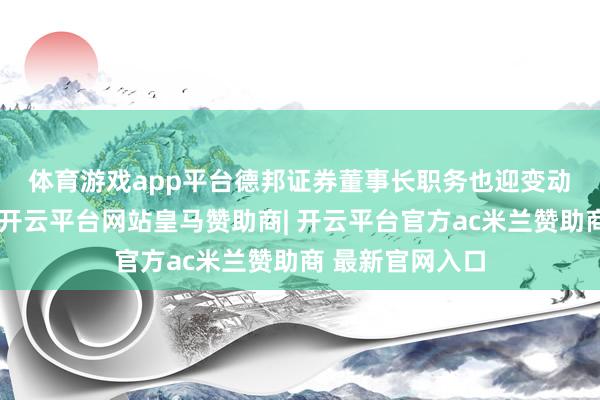 体育游戏app平台德邦证券董事长职务也迎变动　　公开府上表现-开云平台网站皇马赞助商| 开云平台官方ac米兰赞助商 最新官网入口