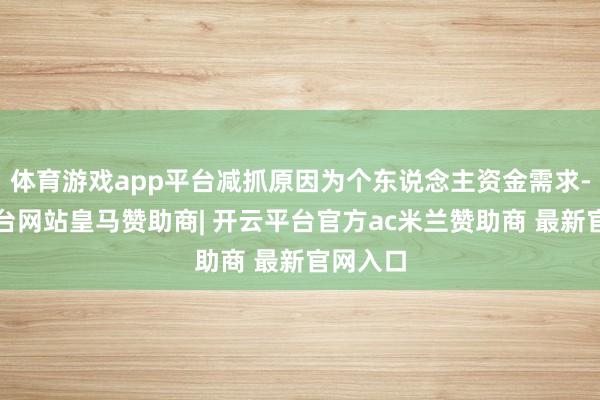 体育游戏app平台减抓原因为个东说念主资金需求-开云平台网站皇马赞助商| 开云平台官方ac米兰赞助商 最新官网入口