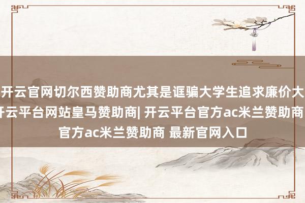 开云官网切尔西赞助商尤其是诓骗大学生追求廉价大流量的心思-开云平台网站皇马赞助商| 开云平台官方ac米兰赞助商 最新官网入口