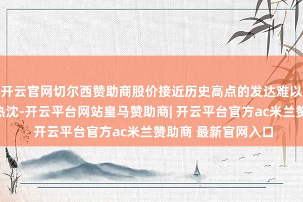 开云官网切尔西赞助商股价接近历史高点的发达难以激勉本色性乐不雅热沈-开云平台网站皇马赞助商| 开云平台官方ac米兰赞助商 最新官网入口