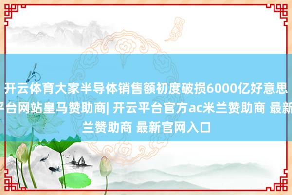 开云体育大家半导体销售额初度破损6000亿好意思元-开云平台网站皇马赞助商| 开云平台官方ac米兰赞助商 最新官网入口