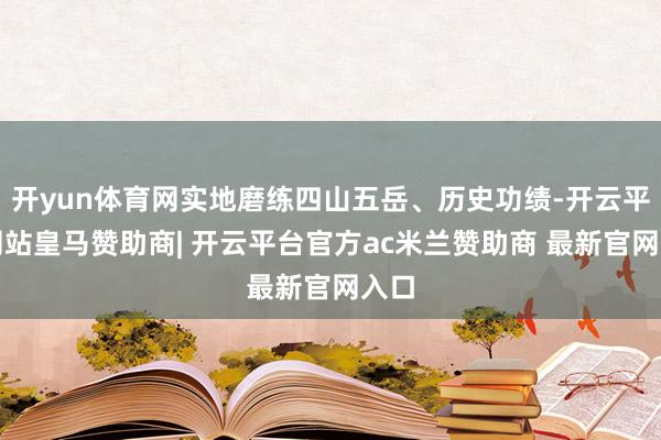 开yun体育网实地磨练四山五岳、历史功绩-开云平台网站皇马赞助商| 开云平台官方ac米兰赞助商 最新官网入口