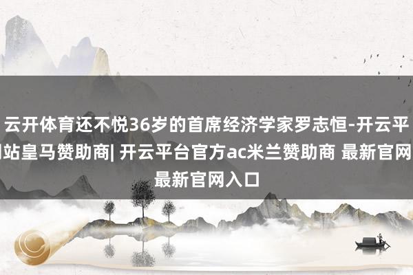 云开体育还不悦36岁的首席经济学家罗志恒-开云平台网站皇马赞助商| 开云平台官方ac米兰赞助商 最新官网入口
