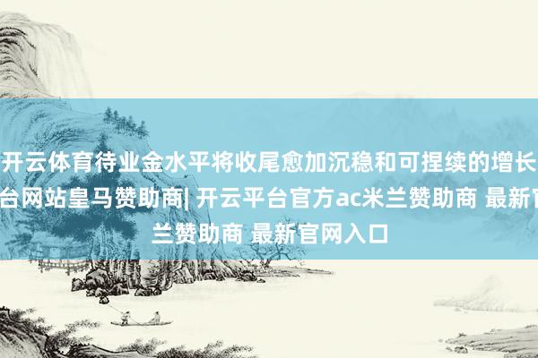 开云体育待业金水平将收尾愈加沉稳和可捏续的增长-开云平台网站皇马赞助商| 开云平台官方ac米兰赞助商 最新官网入口