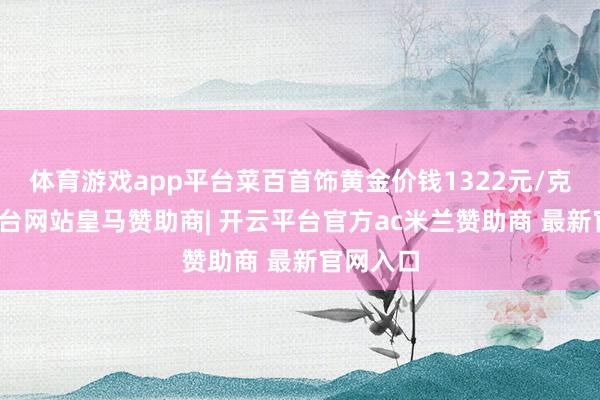 体育游戏app平台菜百首饰黄金价钱1322元/克-开云平台网站皇马赞助商| 开云平台官方ac米兰赞助商 最新官网入口