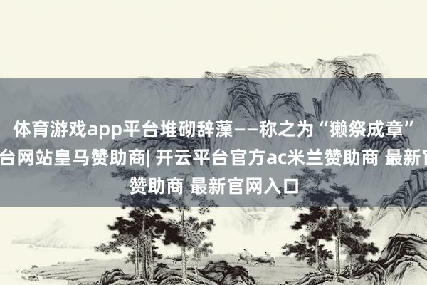 体育游戏app平台堆砌辞藻——称之为“獭祭成章”-开云平台网站皇马赞助商| 开云平台官方ac米兰赞助商 最新官网入口