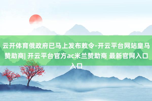 云开体育俄政府已马上发布敕令-开云平台网站皇马赞助商| 开云平台官方ac米兰赞助商 最新官网入口