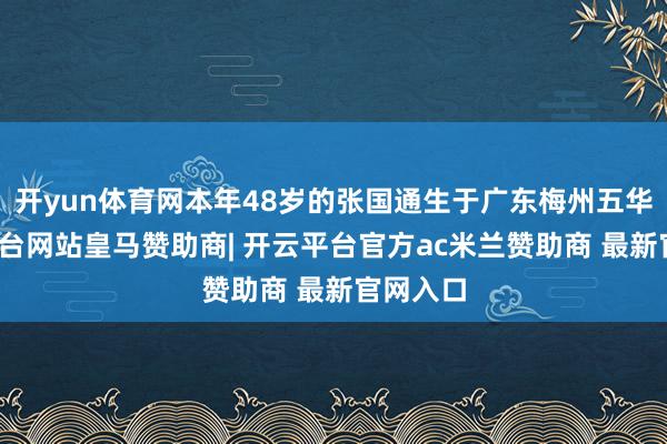 开yun体育网本年48岁的张国通生于广东梅州五华-开云平台网站皇马赞助商| 开云平台官方ac米兰赞助商 最新官网入口