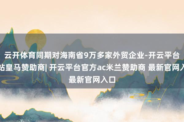 云开体育同期对海南省9万多家外贸企业-开云平台网站皇马赞助商| 开云平台官方ac米兰赞助商 最新官网入口