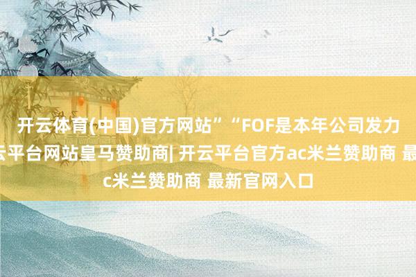 开云体育(中国)官方网站”“FOF是本年公司发力的重点-开云平台网站皇马赞助商| 开云平台官方ac米兰赞助商 最新官网入口