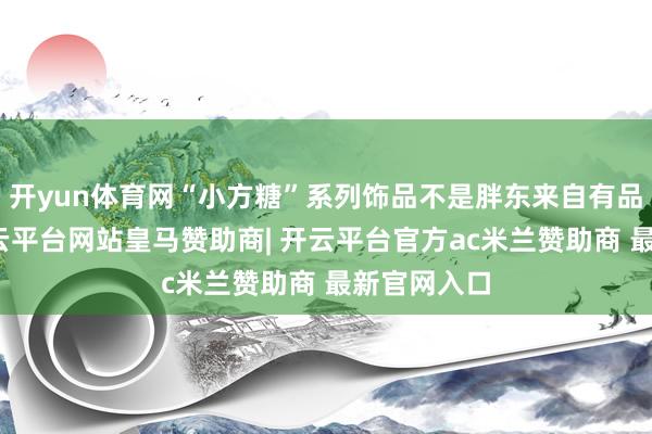 开yun体育网“小方糖”系列饰品不是胖东来自有品牌商品-开云平台网站皇马赞助商| 开云平台官方ac米兰赞助商 最新官网入口